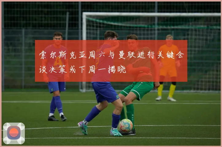 索尔斯克亚周六与曼联进行关键会谈决策或下周一揭晓