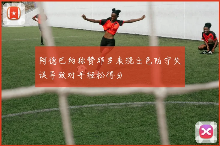 阿德巴约称赞邓罗表现出色防守失误导致对手轻松得分