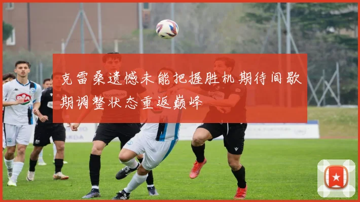 克雷桑遗憾未能把握胜机期待间歇期调整状态重返巅峰