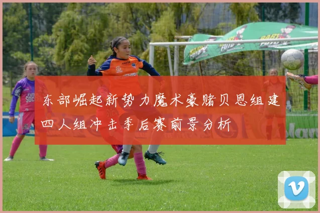 东部崛起新势力魔术豪赌贝恩组建四人组冲击季后赛前景分析