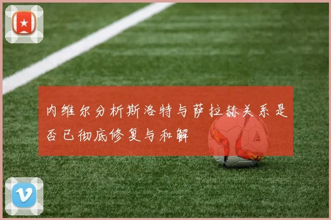 内维尔分析斯洛特与萨拉赫关系是否已彻底修复与和解