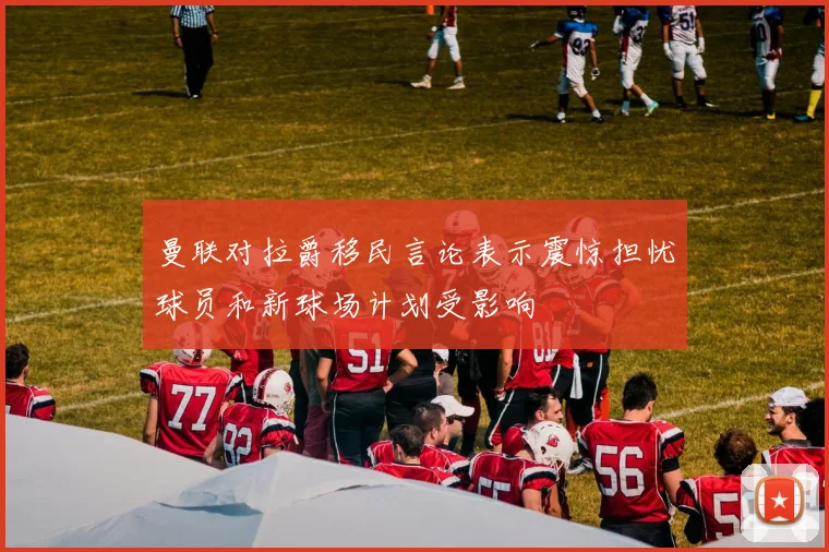 曼联对拉爵移民言论表示震惊担忧球员和新球场计划受影响