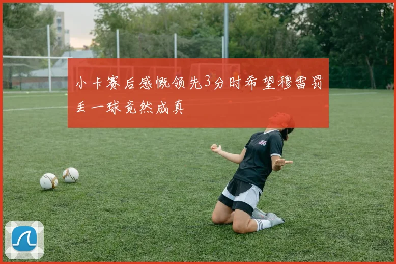 小卡赛后感慨领先3分时希望穆雷罚丢一球竟然成真