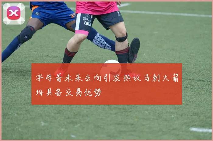 字母哥未来去向引发热议马刺火箭均具备交易优势
