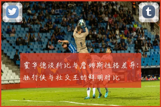 霍华德谈科比与詹姆斯性格差异：独行侠与社交王的鲜明对比