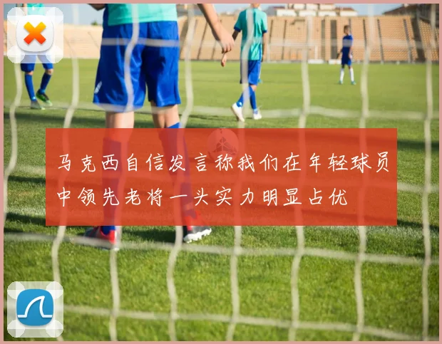 马克西自信发言称我们在年轻球员中领先老将一头实力明显占优