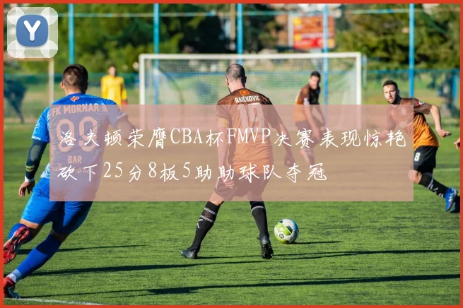 洛夫顿荣膺CBA杯FMVP决赛表现惊艳砍下25分8板5助助球队夺冠