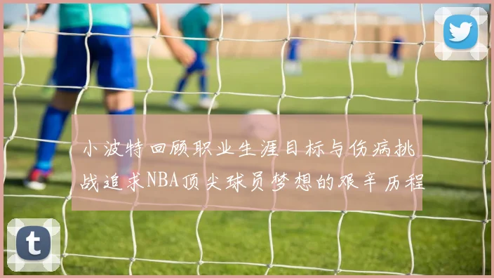 小波特回顾职业生涯目标与伤病挑战追求NBA顶尖球员梦想的艰辛历程
