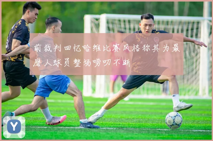 前裁判回忆哈维比赛风格称其为最磨人球员整场唠叨不断