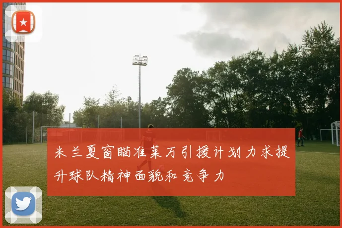 米兰夏窗瞄准莱万引援计划力求提升球队精神面貌和竞争力