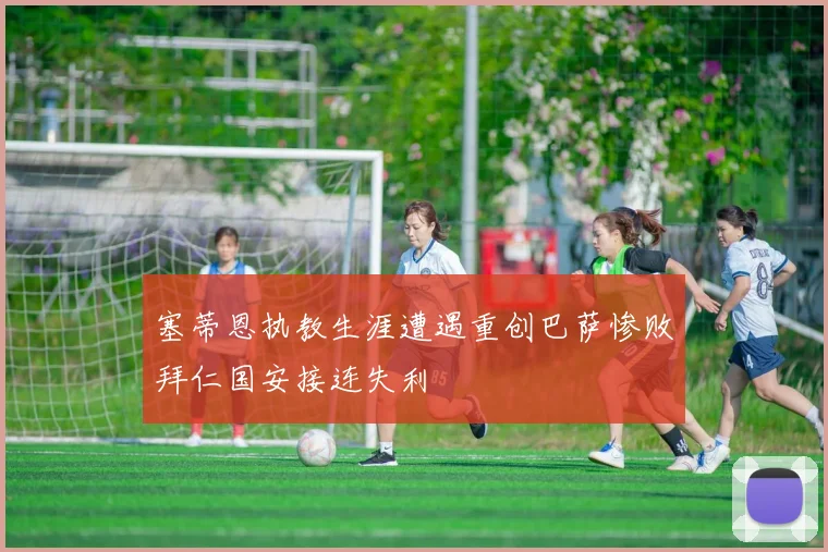 塞蒂恩执教生涯遭遇重创巴萨惨败拜仁国安接连失利