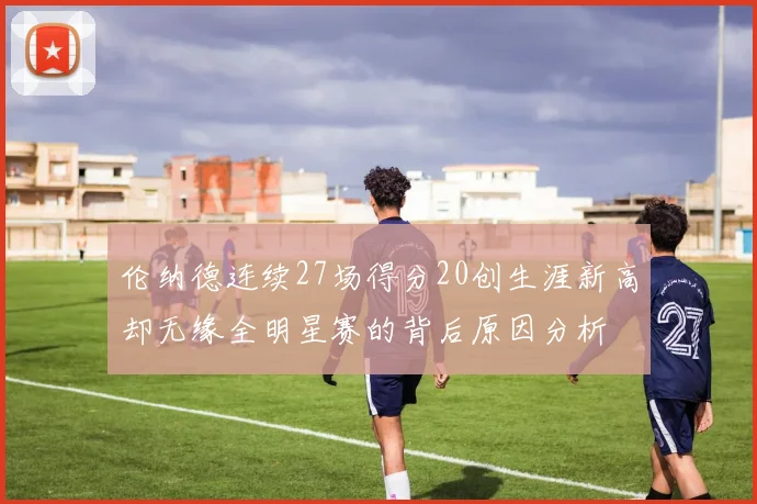 伦纳德连续27场得分20创生涯新高却无缘全明星赛的背后原因分析