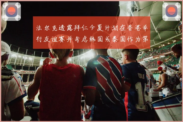 法尔克透露拜仁今夏计划在香港举行友谊赛并考虑韩国或泰国作为第二站